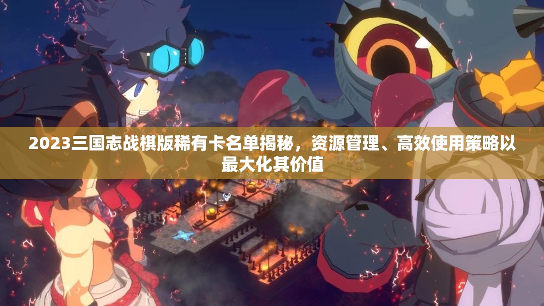 2023三國志戰(zhàn)棋版稀有卡名單揭秘，資源管理、高效使用策略以最大化其價值