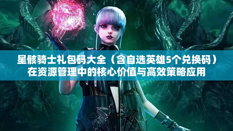 星骸騎士禮包碼大全（含自選英雄5個(gè)兌換碼）在資源管理中的核心價(jià)值與高效策略應(yīng)用