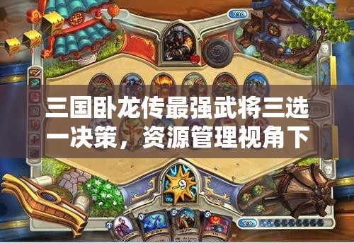 三國(guó)臥龍傳最強(qiáng)武將三選一決策，資源管理視角下的重要性及優(yōu)選策略