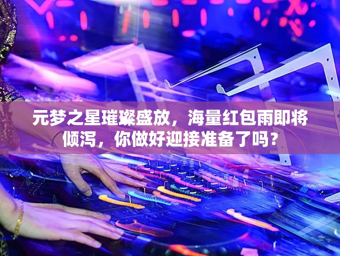 元夢之星璀璨盛放，海量紅包雨即將傾瀉，你做好迎接準(zhǔn)備了嗎？