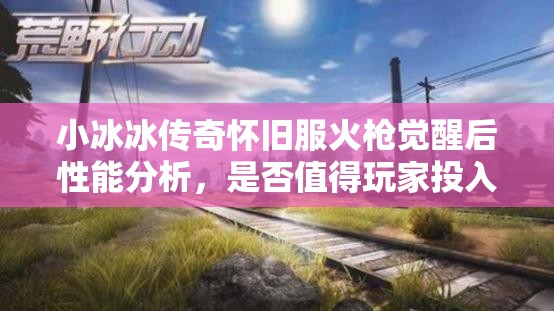 小冰冰傳奇懷舊服火槍覺醒后性能分析，是否值得玩家投入資源進行培養(yǎng)？