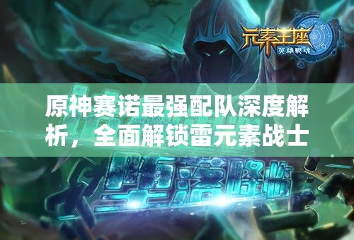 原神賽諾最強(qiáng)配隊(duì)深度解析，全面解鎖雷元素戰(zhàn)士賽諾的極致戰(zhàn)斗潛能