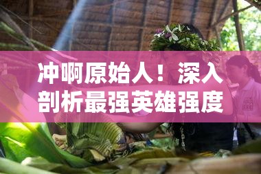 沖啊原始人！深入剖析最強(qiáng)英雄強(qiáng)度榜單，揭秘真正的部落之星花落誰家？