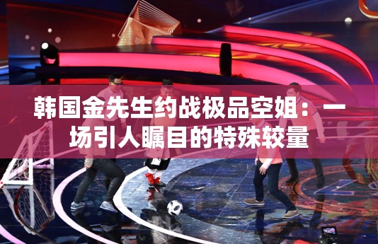 韓國金先生約戰(zhàn)極品空姐：一場(chǎng)引人矚目的特殊較量