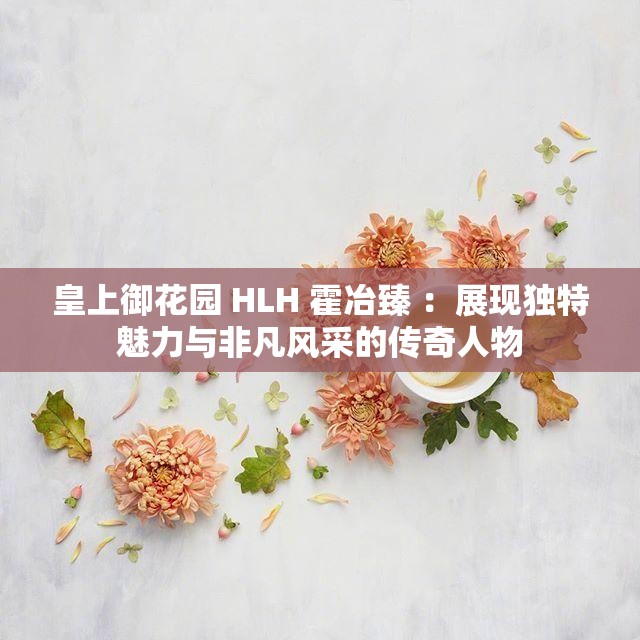 皇上御花園 HLH 霍冶臻 ：展現(xiàn)獨(dú)特魅力與非凡風(fēng)采的傳奇人物