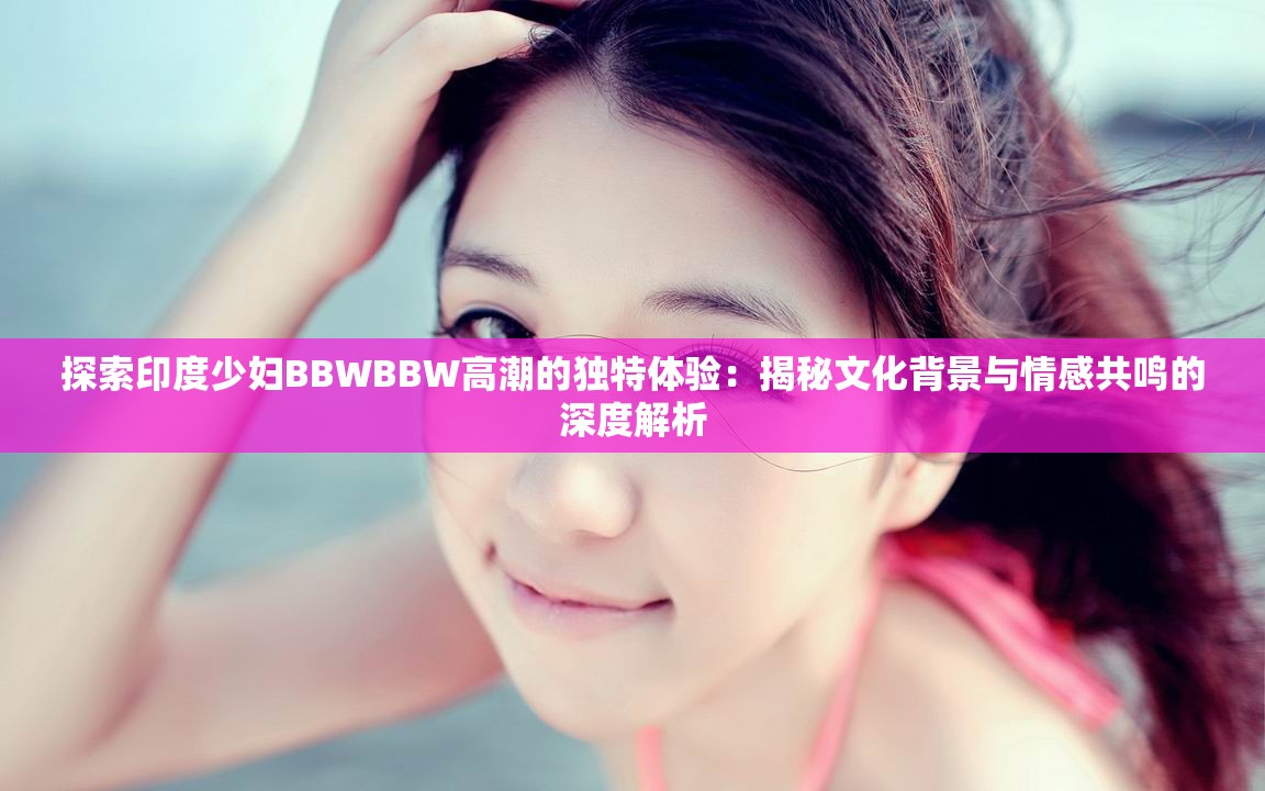 探索印度少婦BBWBBW高潮的獨(dú)特體驗(yàn)：揭秘文化背景與情感共鳴的深度解析