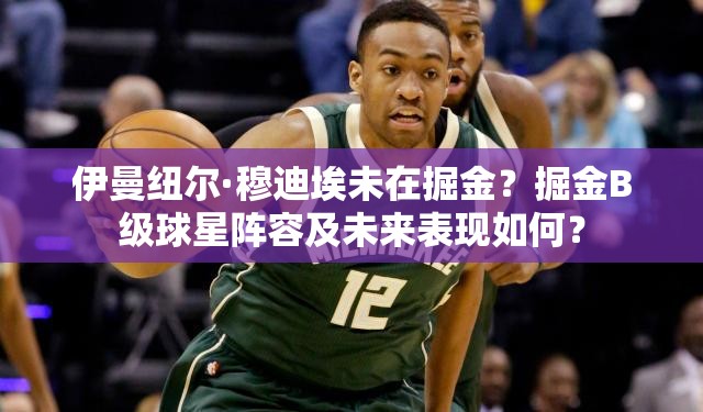 伊曼紐爾·穆迪埃未在掘金？掘金B(yǎng)級球星陣容及未來表現(xiàn)如何？