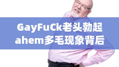 GayFuCk老頭勃起ahem多毛現(xiàn)象背后的原因與健康影響：深入探討老年男性性健康問題