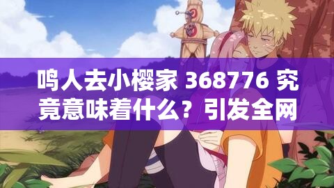 鳴人去小櫻家 368776 究竟意味著什么？引發(fā)全網(wǎng)熱議的背后真相大揭秘