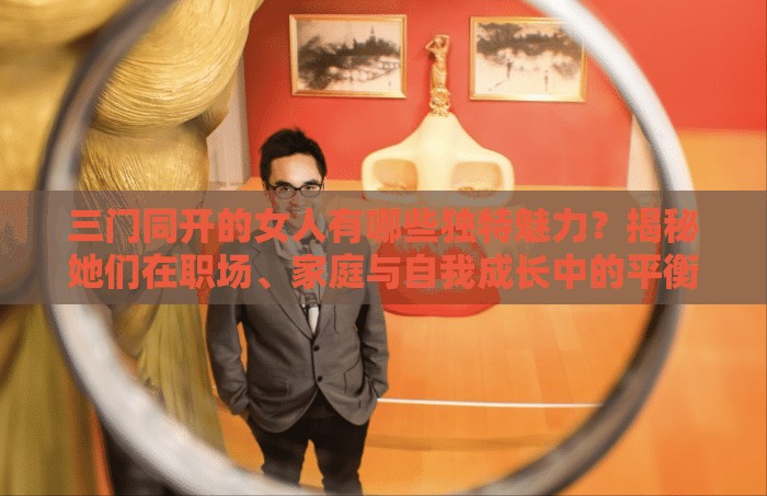 三門同開的女人有哪些獨(dú)特魅力？揭秘她們?cè)诼殘?、家庭與自我成長中的平衡之道