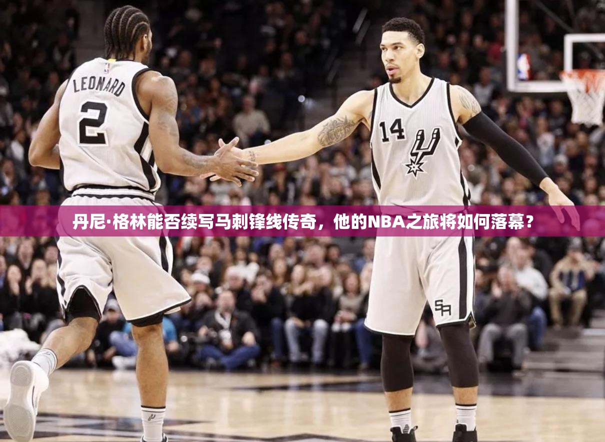 丹尼·格林能否續(xù)寫馬刺鋒線傳奇，他的NBA之旅將如何落幕？