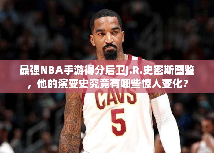 最強NBA手游得分后衛(wèi)J.R.史密斯圖鑒，他的演變史究竟有哪些驚人變化？