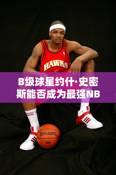B級球星約什·史密斯能否成為最強NBA中的鷹王？深度點評揭秘！