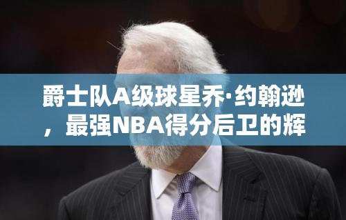 爵士隊(duì)A級(jí)球星喬·約翰遜，最強(qiáng)NBA得分后衛(wèi)的輝煌篇章如何鑄就？
