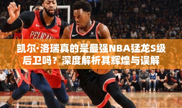 凱爾·洛瑞真的是最強(qiáng)NBA猛龍S級后衛(wèi)嗎？深度解析其輝煌與誤解