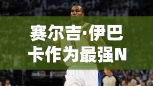 賽爾吉·伊巴卡作為最強(qiáng)NBA大前鋒，他的實用性到底有多強(qiáng)？