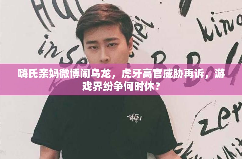 嗨氏親媽微博鬧烏龍，虎牙高官威脅再訴，游戲界紛爭何時休？