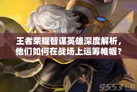 王者榮耀智謀英雄深度解析，他們如何在戰(zhàn)場上運籌帷幄？