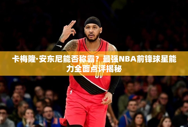 卡梅隆·安東尼能否稱霸？最強NBA前鋒球星能力全面點評揭秘