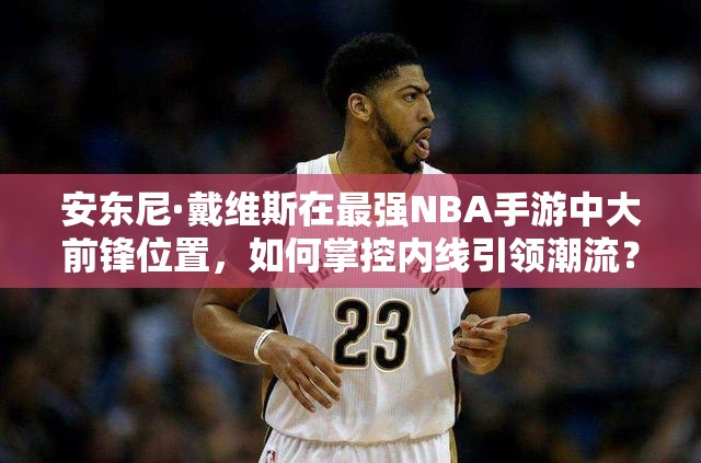 安東尼·戴維斯在最強(qiáng)NBA手游中大前鋒位置，如何掌控內(nèi)線引領(lǐng)潮流？