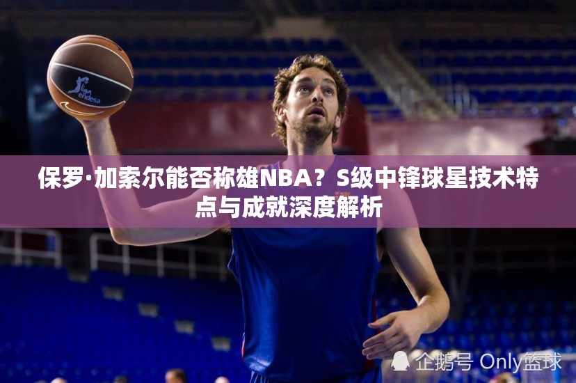 保羅·加索爾能否稱雄NBA？S級(jí)中鋒球星技術(shù)特點(diǎn)與成就深度解析