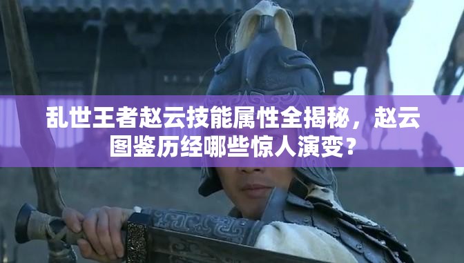 亂世王者趙云技能屬性全揭秘，趙云圖鑒歷經哪些驚人演變？