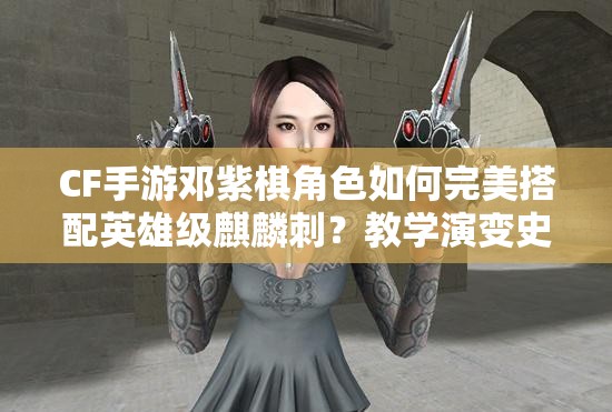 CF手游鄧紫棋角色如何完美搭配英雄級(jí)麒麟刺？教學(xué)演變史揭秘！