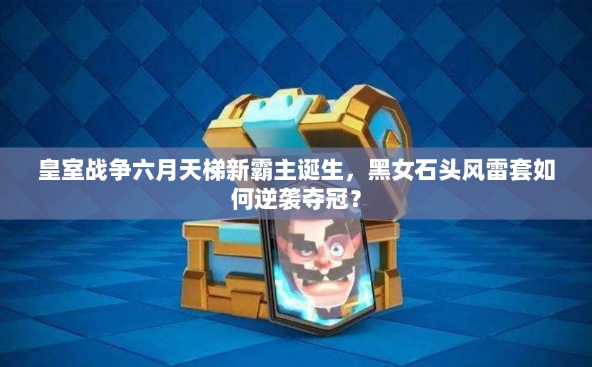 皇室戰(zhàn)爭(zhēng)六月天梯新霸主誕生，黑女石頭風(fēng)雷套如何逆襲奪冠？
