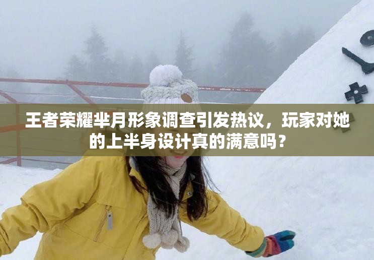 王者榮耀羋月形象調(diào)查引發(fā)熱議，玩家對她的上半身設(shè)計真的滿意嗎？