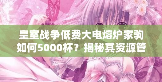 皇室戰(zhàn)爭低費(fèi)大電熔爐家駒如何5000杯？揭秘其資源管理藝術(shù)！