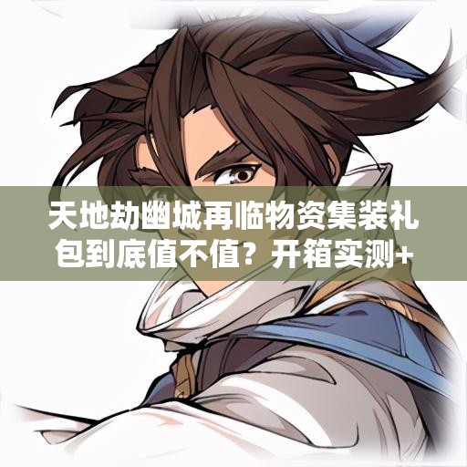 天地劫幽城再臨物資集裝禮包到底值不值？開箱實測+戰(zhàn)力飆升攻略！
